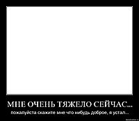 МНЕ ОЧЕНЬ ТЯЖЕЛО СЕЙЧАС... пожалуйста скажите мне что нибудь доброе, я устал...