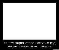 МНЕ СЕГОДНЯ ИСПОЛНИЛОСЬ 21 ГОД весь день просидел за компом        пиздец бля